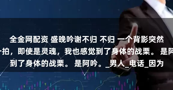 全金网配资 盛晚吟谢不归 不归 一个背影突然出现，我的心脏漏了一拍，即使是灵魂，我也感觉到了身体的战栗。 是阿吟。_男人_电话_因为