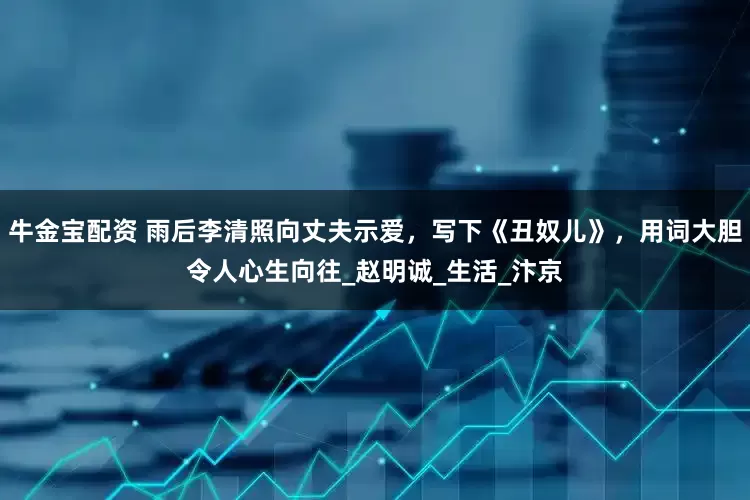 牛金宝配资 雨后李清照向丈夫示爱，写下《丑奴儿》，用词大胆令人心生向往_赵明诚_生活_汴京