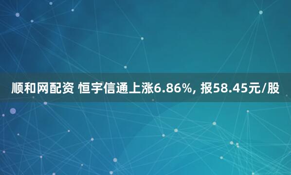顺和网配资 恒宇信通上涨6.86%, 报58.45元/股