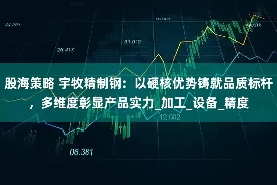 股海策略 宇牧精制钢：以硬核优势铸就品质标杆，多维度彰显产品实力_加工_设备_精度