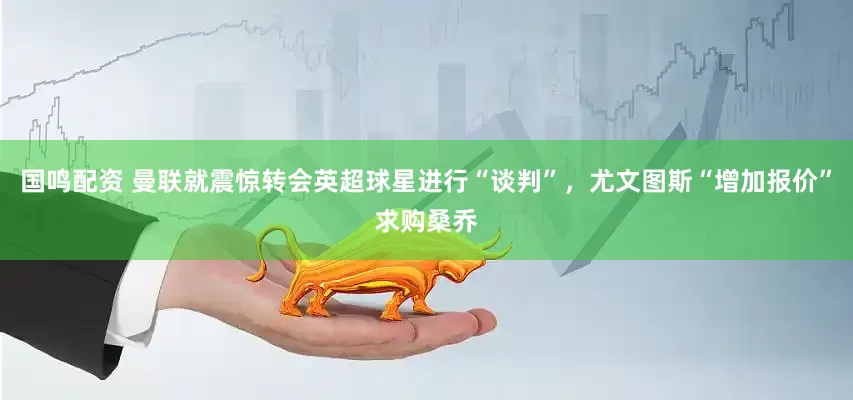 国鸣配资 曼联就震惊转会英超球星进行“谈判”，尤文图斯“增加报价”求购桑乔