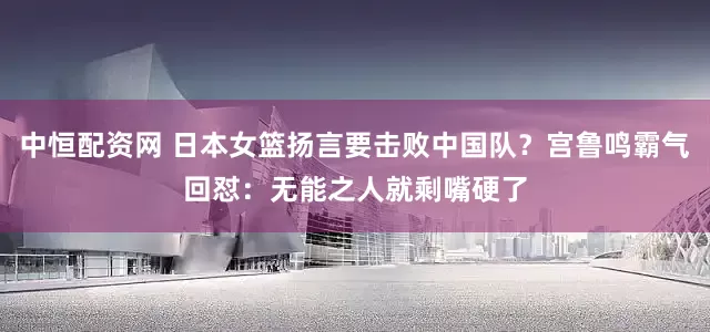 中恒配资网 日本女篮扬言要击败中国队？宫鲁鸣霸气回怼：无能之人就剩嘴硬了