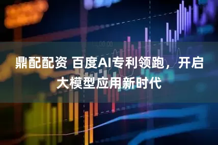 鼎配配资 百度AI专利领跑，开启大模型应用新时代