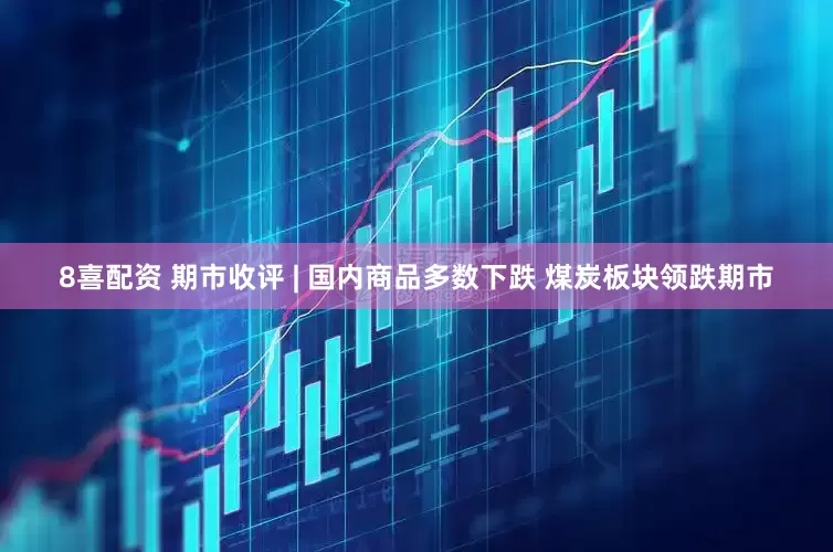 8喜配资 期市收评 | 国内商品多数下跌 煤炭板块领跌期市