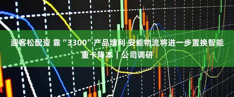 迎客松配资 靠“3300”产品增利 安能物流将进一步置换智能重卡降本｜公司调研