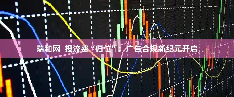 瑞和网  投流费“归位”：广告合规新纪元开启