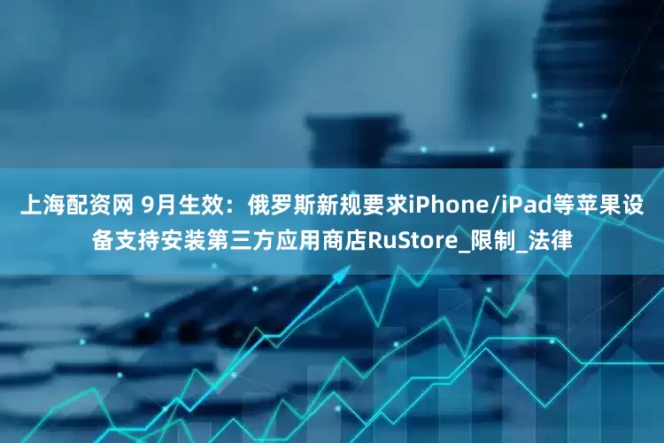 上海配资网 9月生效：俄罗斯新规要求iPhone/iPad等苹果设备支持安装第三方应用商店RuStore_限制_法律