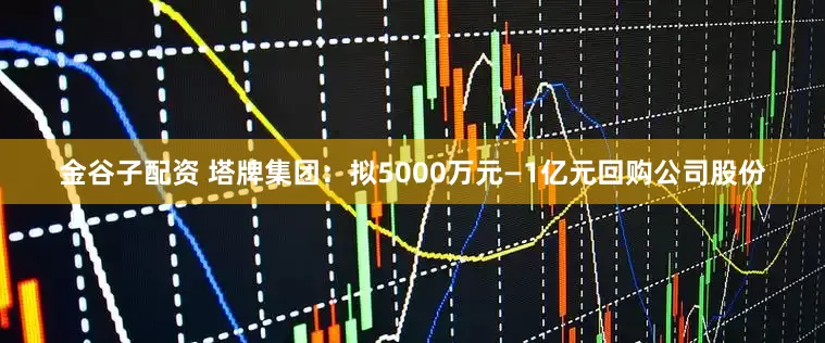金谷子配资 塔牌集团：拟5000万元—1亿元回购公司股份