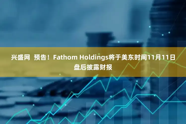 兴盛网  预告！Fathom Holdings将于美东时间11月11日盘后披露财报