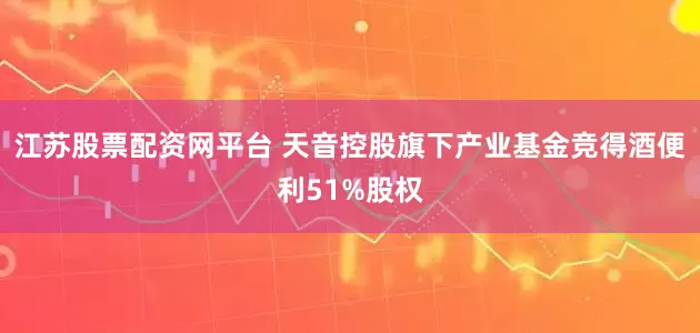 江苏股票配资网平台 天音控股旗下产业基金竞得酒便利51%股权