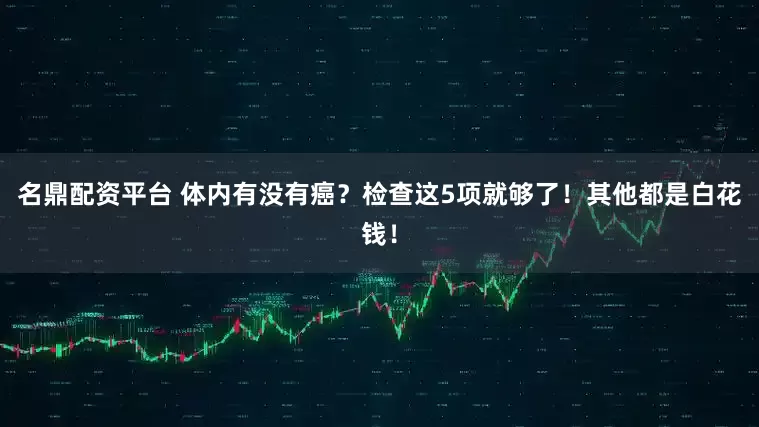 名鼎配资平台 体内有没有癌？检查这5项就够了！其他都是白花钱！