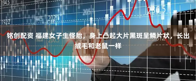 铭创配资 福建女子生怪胎，身上凸起大片黑斑呈鳞片状，长出绒毛和老鼠一样