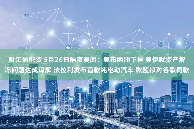 财汇盈配资 5月26日隔夜要闻：美布两油下挫 美伊就资产解冻问题达成谅解 法拉利发布首款纯电动汽车 欧盟拟对谷歌罚款